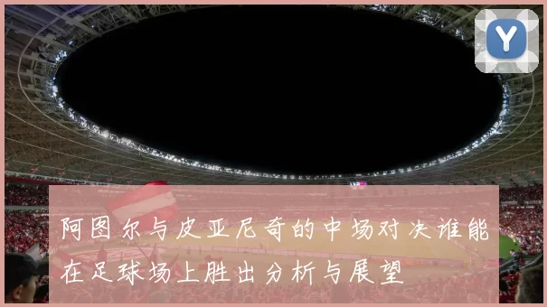 阿图尔与皮亚尼奇的中场对决谁能在足球场上胜出分析与展望