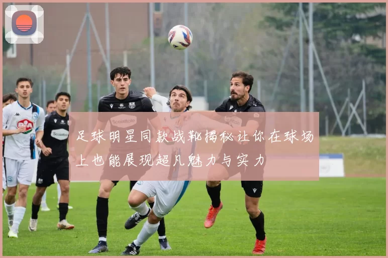 足球明星同款战靴揭秘让你在球场上也能展现超凡魅力与实力