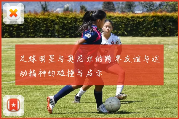 足球明星与奥尼尔的跨界友谊与运动精神的碰撞与启示