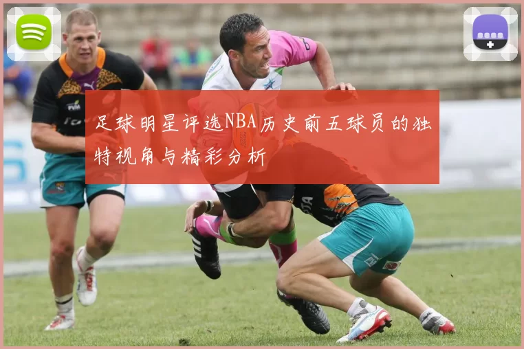 足球明星评选NBA历史前五球员的独特视角与精彩分析