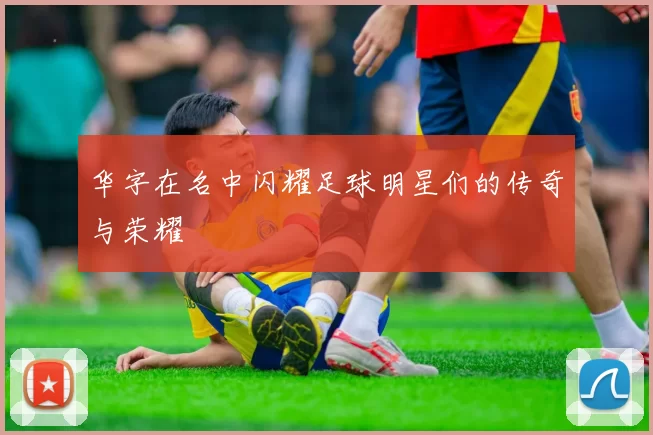 华字在名中闪耀足球明星们的传奇与荣耀