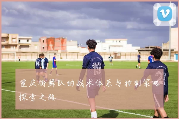 重庆街舞队的战术体系与控制策略探索之路