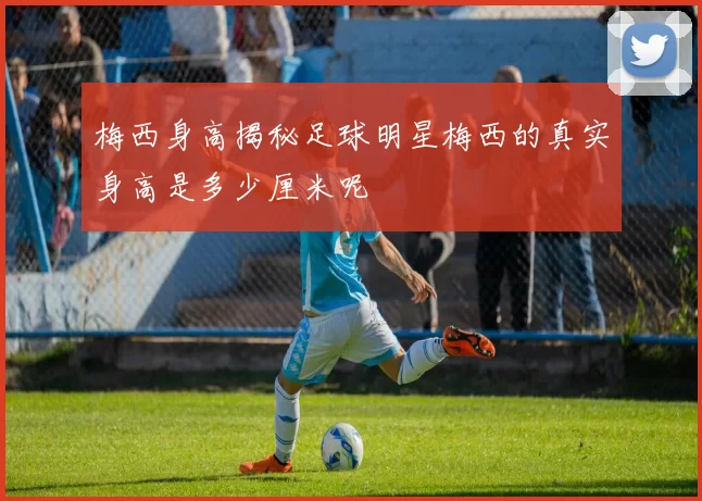梅西身高揭秘足球明星梅西的真实身高是多少厘米呢
