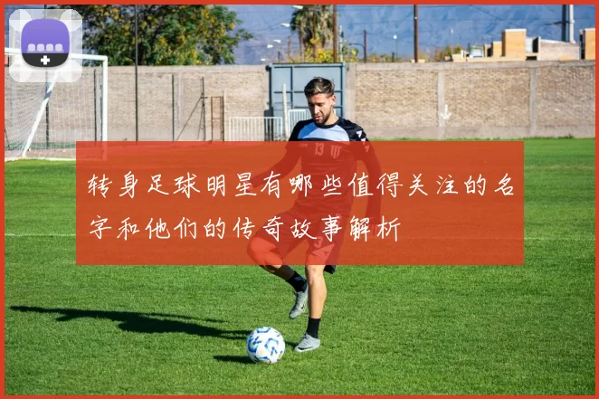 转身足球明星有哪些值得关注的名字和他们的传奇故事解析