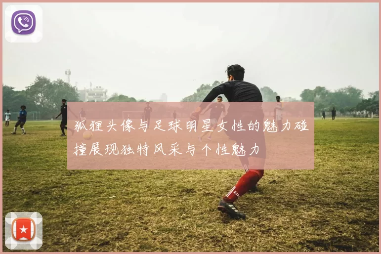 狐狸头像与足球明星女性的魅力碰撞展现独特风采与个性魅力