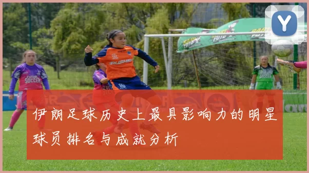 伊朗足球历史上最具影响力的明星球员排名与成就分析