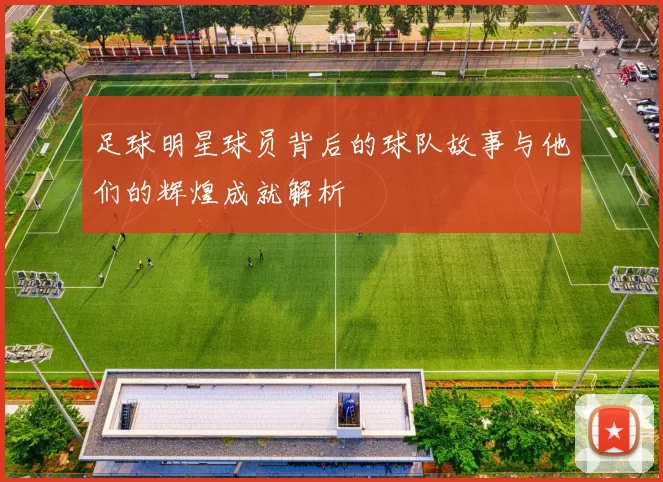 足球明星球员背后的球队故事与他们的辉煌成就解析