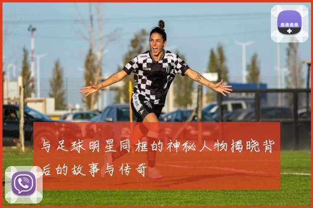 与足球明星同框的神秘人物揭晓背后的故事与传奇
