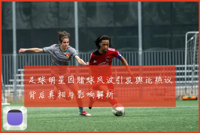 足球明星因赌球风波引发舆论热议背后真相与影响解析
