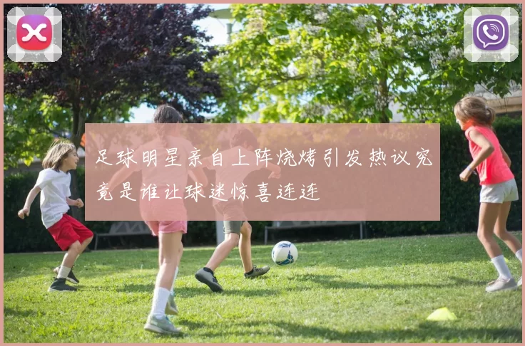 足球明星亲自上阵烧烤引发热议究竟是谁让球迷惊喜连连