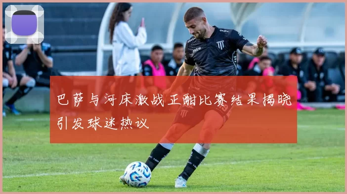 巴萨与河床激战正酣比赛结果揭晓引发球迷热议