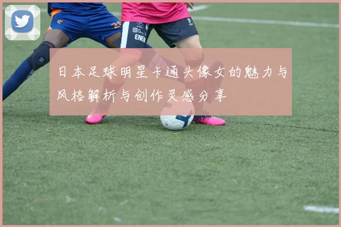 日本足球明星卡通头像女的魅力与风格解析与创作灵感分享