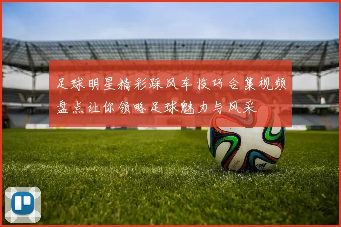 足球明星精彩踩风车技巧合集视频盘点让你领略足球魅力与风采
