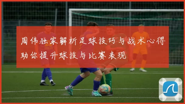 周伟独家解析足球技巧与战术心得助你提升球技与比赛表现