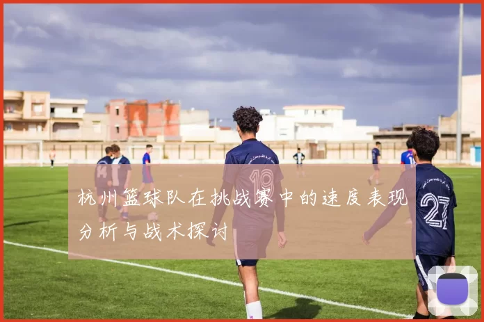 杭州篮球队在挑战赛中的速度表现分析与战术探讨