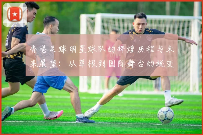 香港足球明星球队的辉煌历程与未来展望：从草根到国际舞台的蜕变之路