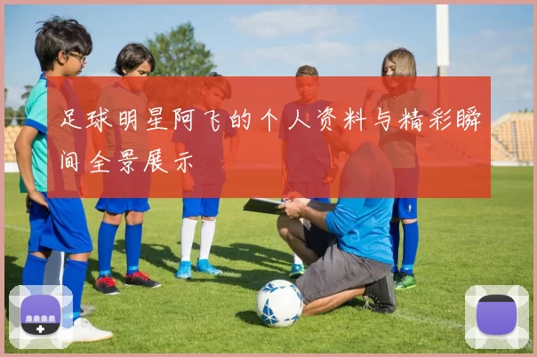 足球明星阿飞的个人资料与精彩瞬间全景展示
