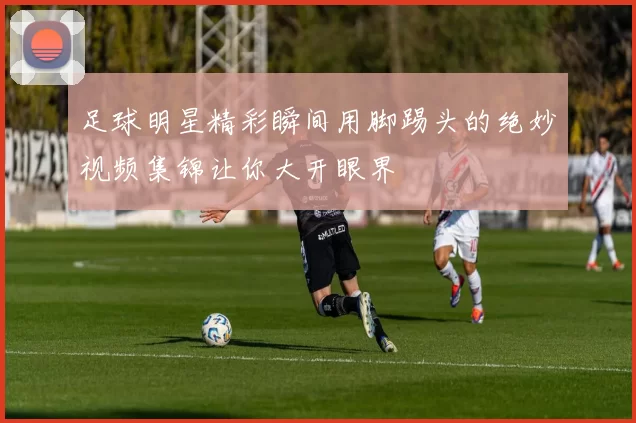 足球明星精彩瞬间用脚踢头的绝妙视频集锦让你大开眼界