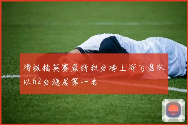 滑板精英赛最新积分榜上海飞盘队以62分稳居第一名