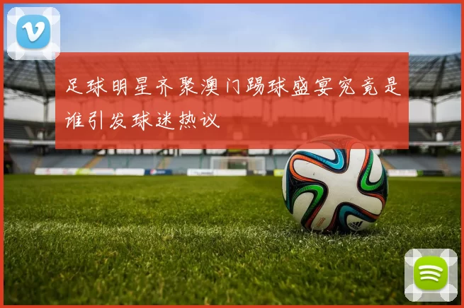 足球明星齐聚澳门踢球盛宴究竟是谁引发球迷热议