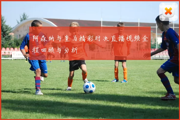 阿森纳与皇马精彩对决直播视频全程回顾与分析