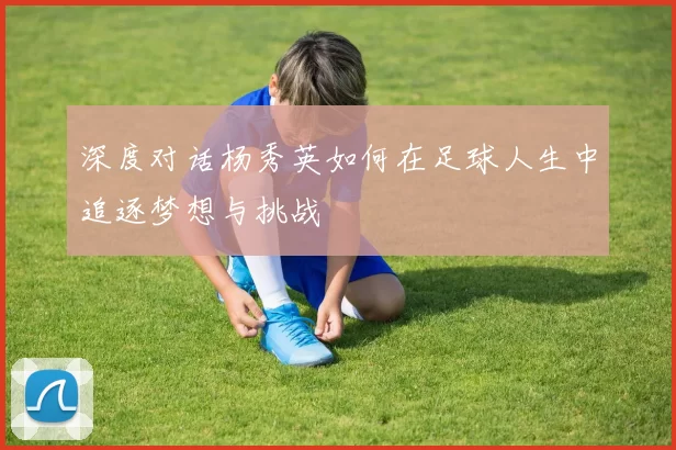 深度对话杨秀英如何在足球人生中追逐梦想与挑战