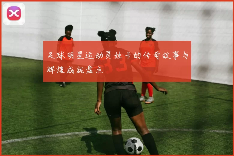 足球明星运动员姓卡的传奇故事与辉煌成就盘点