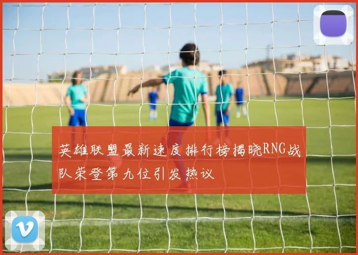 英雄联盟最新速度排行榜揭晓RNG战队荣登第九位引发热议