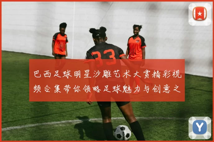 巴西足球明星沙雕艺术大赏精彩视频合集带你领略足球魅力与创意之美