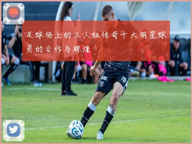 足球场上的三人组传奇十大明星球员的合作与辉煌