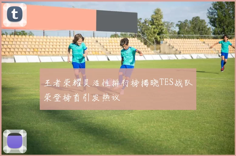 王者荣耀灵活性排行榜揭晓TES战队荣登榜首引发热议
