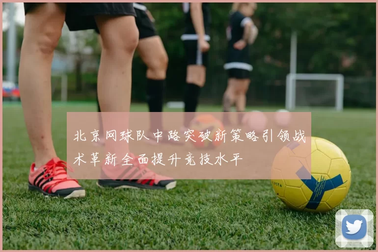 北京网球队中路突破新策略引领战术革新全面提升竞技水平