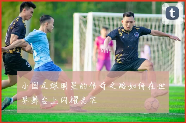 小国足球明星的传奇之路如何在世界舞台上闪耀光芒