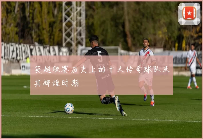 英超联赛历史上的十大传奇球队及其辉煌时期