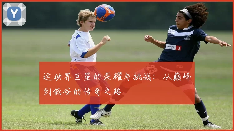 运动界巨星的荣耀与挑战：从巅峰到低谷的传奇之路