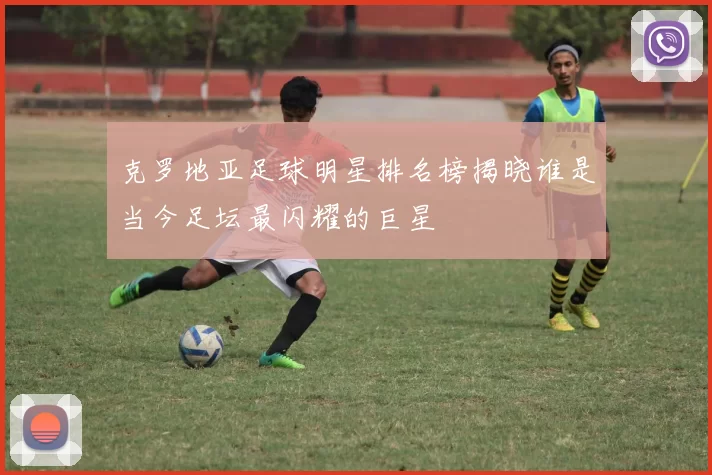 克罗地亚足球明星排名榜揭晓谁是当今足坛最闪耀的巨星