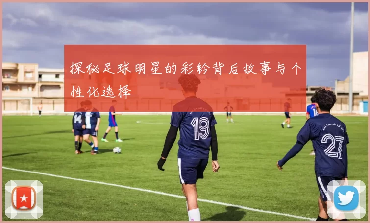 探秘足球明星的彩铃背后故事与个性化选择