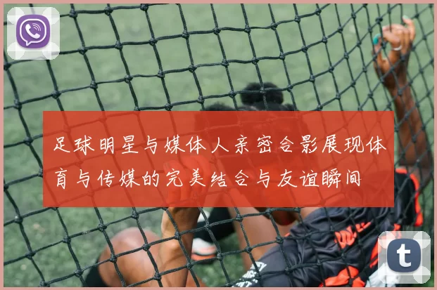足球明星与媒体人亲密合影展现体育与传媒的完美结合与友谊瞬间