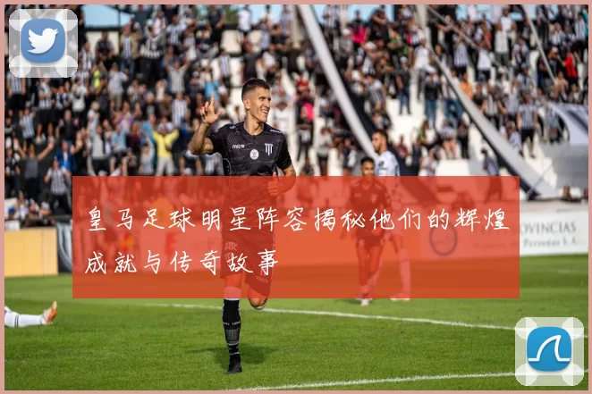 皇马足球明星阵容揭秘他们的辉煌成就与传奇故事