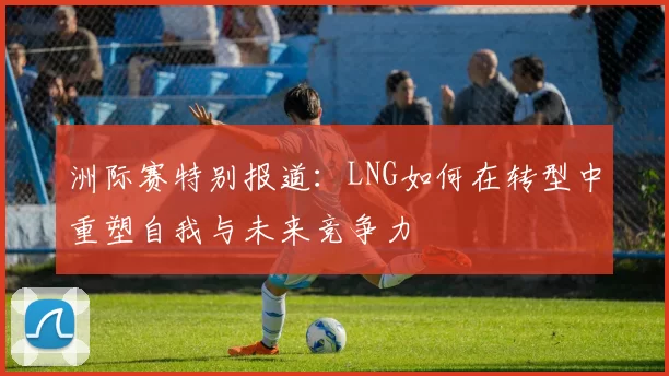 洲际赛特别报道：LNG如何在转型中重塑自我与未来竞争力