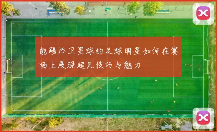 能踢炸卫星球的足球明星如何在赛场上展现超凡技巧与魅力