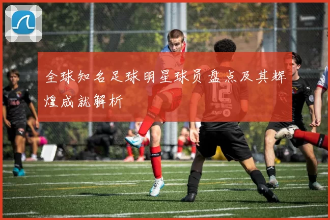 全球知名足球明星球员盘点及其辉煌成就解析