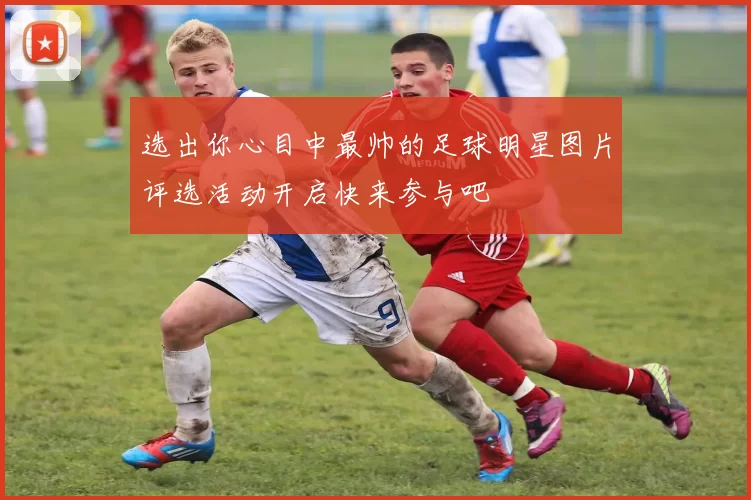 选出你心目中最帅的足球明星图片评选活动开启快来参与吧