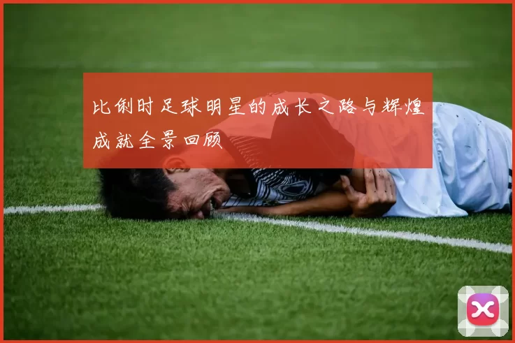 比俐时足球明星的成长之路与辉煌成就全景回顾