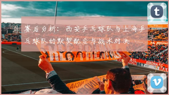 赛后分析：西安乒乓球队与上海乒乓球队的默契配合与战术对决
