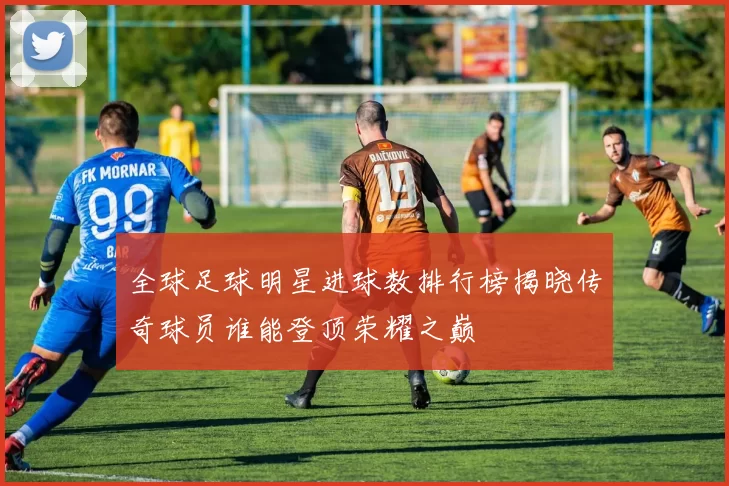 全球足球明星进球数排行榜揭晓传奇球员谁能登顶荣耀之巅