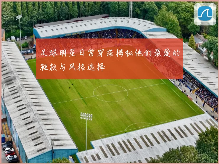 足球明星日常穿搭揭秘他们最爱的鞋款与风格选择
