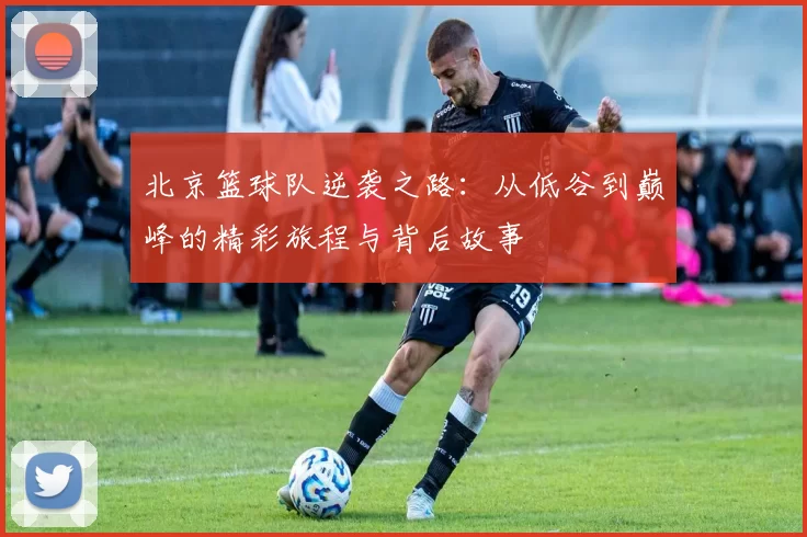 北京篮球队逆袭之路：从低谷到巅峰的精彩旅程与背后故事