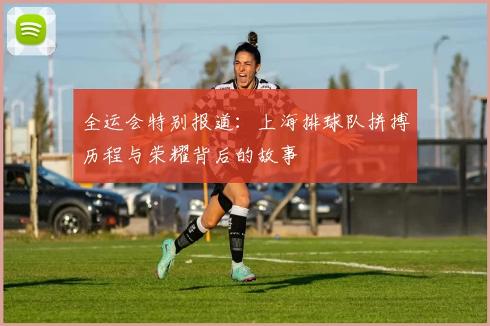 全运会特别报道：上海排球队拼搏历程与荣耀背后的故事