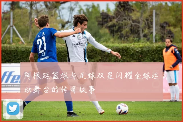 阿根廷篮球与足球双星闪耀全球运动舞台的传奇故事